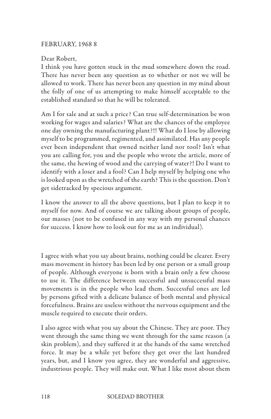 FEBRUARY, 1968 §  Dear Robert, 1 ehink you have goteen scuck in the mud somewhere down the road. There has never been any question as to whether or not we will be allowed to work. There has never been any question in my mind about the folly of one of us attempring to make himself acceptable to the established standard so that he will be tolerated.  Am 1 for sale and at such a price? Can true self-determination be won working for wages and salaries? What are the chances of the employee ‘one day owning the manufacturing plane?1! What do I lose by allowing myselfto be programmed. regimented, and assimilaced. Has any people ever been independent chat owned neither land nor tool? Isn what you are calling for, you and the people who wroe the article, more of the same, the hewing of wood and the carrying of water?! Do I want to identify with aloser and a fool? Can I help myself by helping one who is ooked upon as the wretched of the carth? This i the question. Dot gt sidetracked by specious argument.  Tknow the answer to all the above questions, but I plan to keep it to myself for now. And of course we are talking about groups of people. our mases (not to be confused in any way with my personal chances for success. 1 know how to look out for me s an individual).  Tagree with what you say about brains, nothing could be clearer. Every mass movement in hiscory has been led by one person or a small geoup of people. Although everyone is boen with a beain only a few choose to use ie. The difference between successful and unsuceessful mass movements is in the people who lead them. Successful ones are led by persons gifted with a delicate balance of both meneal and physical forcefulness. Brains are useless without the nervous cquipment and the muscle required to exccute their orders  Talso agree with what you say about the Chinese. They are poor. They went through the same thing we went through for the same reason (a skin problem), and they suffered it at the hands of the same wretched force. It may be a while yee before they gee over the lase hundred years, but, and | know you agree, they are wonderful and aggressive, indusrious people. They will make out. What I like most sbout them  s SOLEDAD BROTHER 